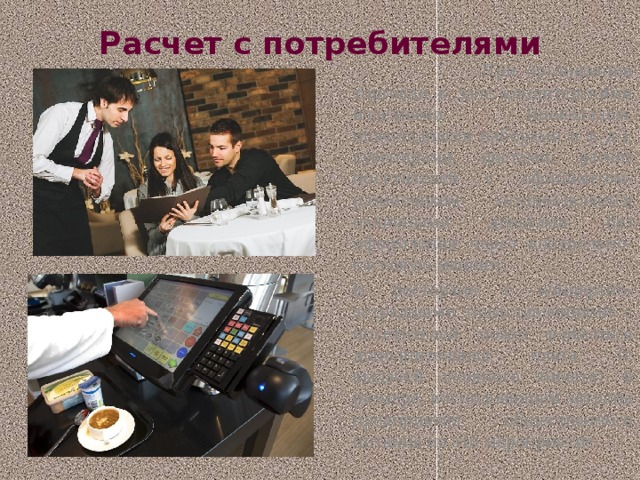 Расчет с потребителями  При организации торговли в зале кондитерскими изделиями (шоколадом, шоколадными наборами и т. д.), сувенирами, цветами, расчет посетителей с официантом-разносчиком осуществляется наличными деньгами без оформления через контрольно-кассовую машину.   В ресторане с концертно-эстрадными представлениями с посетителей может взиматься дополнительная плата (с выдачей входного билета) в размере, восполняющем затраты предприятия общественного питания на это мероприятие. 