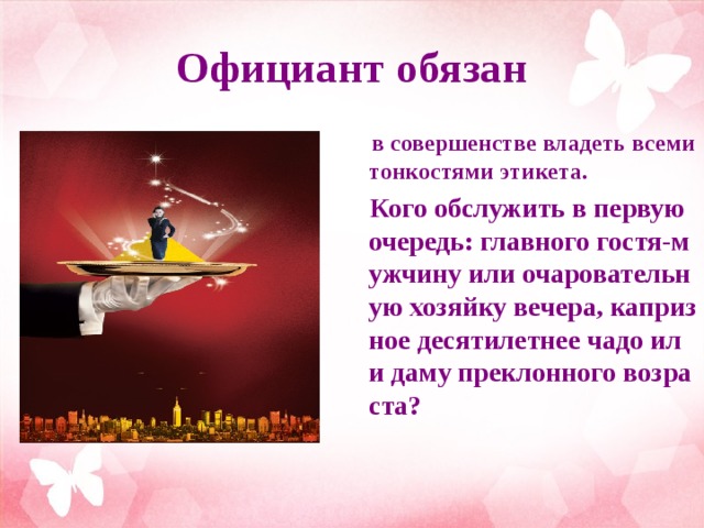 Официант обязан  в совершенстве владеть всеми тонкостями этикета.  Кого обслужить в первую очередь: главного гостя-мужчину или очаровательную хозяйку вечера, капризное десятилетнее чадо или даму преклонного возраста?  