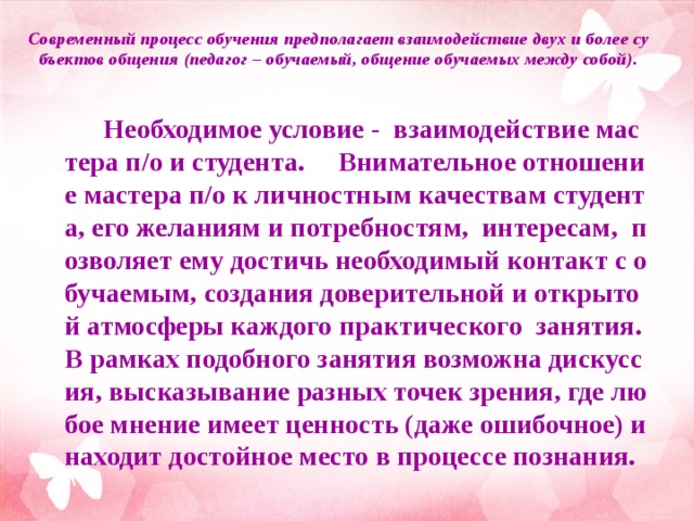  Современный процесс обучения предполагает взаимодействие двух и более субъектов общения (педагог – обучаемый, общение обучаемых между собой).    Необходимое условие - взаимодействие мастера п/о и студента. Внимательное отношение мастера п/о к личностным качествам студента, его желаниям и потребностям, интересам, позволяет ему достичь необходимый контакт с обучаемым, создания доверительной и открытой атмосферы каждого практического занятия. В рамках подобного занятия возможна дискуссия, высказывание разных точек зрения, где любое мнение имеет ценность (даже ошибочное) и находит достойное место в процессе познания.   