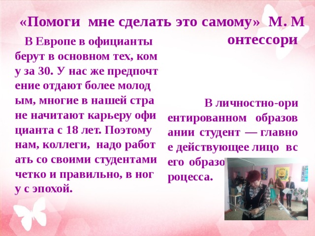 «Помоги мне сделать это самому» М. Монтессори   В Европе в официанты берут в основном тех, кому за 30. У нас же предпочтение отдают более молодым, многие в нашей стране начитают карьеру официанта с 18 лет. Поэтому нам, коллеги, надо работать со своими студентами четко и правильно, в ногу с эпохой.   В личностно-ориентированном образовании студент — главное действующее лицо всего образовательного процесса.  