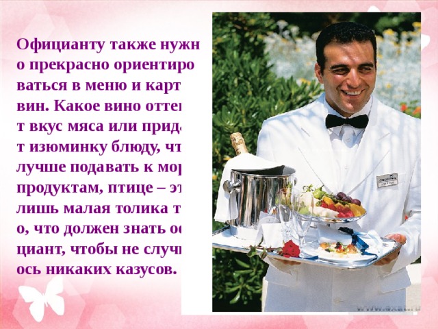 Официанту также нужно прекрасно ориентироваться в меню и карте вин. Какое вино оттенит вкус мяса или придаст изюминку блюду, что лучше подавать к морепродуктам, птице – это лишь малая толика того, что должен знать официант, чтобы не случилось никаких казусов.       