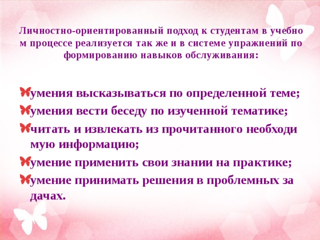 Личностно-ориентированный подход к студентам в учебном процессе реализуется так же и в системе упражнений по формированию навыков обслуживания:   умения высказываться по определенной теме; умения вести беседу по изученной тематике; читать и извлекать из прочитанного необходимую информацию; умение применить свои знании на практике; умение принимать решения в проблемных задачах.  