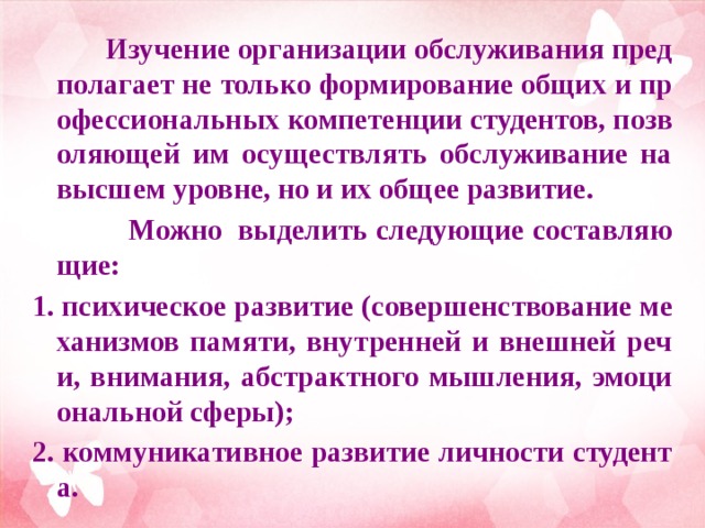  Изучение организации обслуживания предполагает не только формирование общих и профессиональных компетенции студентов, позволяющей им осуществлять обслуживание на высшем уровне, но и их общее развитие.  Можно выделить следующие составляющие: 1. психическое развитие (совершенствование механизмов памяти, внутренней и внешней речи, внимания, абстрактного мышления, эмоциональной сферы); 2. коммуникативное развитие личности студента.  