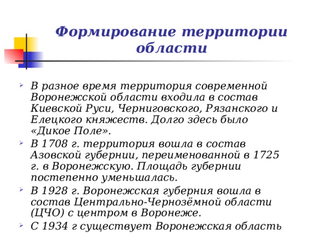 Формирование территории области В разное время территория современной Воронежской области входила в состав Киевской Руси, Черниговского, Рязанского и Елецкого княжеств. Долго здесь было «Дикое Поле». В 1708 г. территория вошла в состав Азовской губернии, переименованной в 1725 г. в Воронежскую. Площадь губернии постепенно уменьшалась. В 1928 г. Воронежская губерния вошла в состав Центрально-Чернозёмной области (ЦЧО) с центром в Воронеже. С 1934 г существует Воронежская область (в современных границах с 1957 г.) 