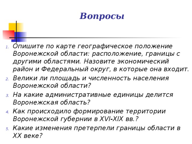 Вопросы Опишите по карте географическое положение Воронежской области: расположение, границы с другими областями. Назовите экономический район и Федеральный округ, в которые она входит. Велики ли площадь и численность населения Воронежской области? На какие административные единицы делится Воронежская область? Как происходило формирование территории Воронежской губернии в XVI-XIX вв.? Какие изменения претерпели границы области в ХХ веке? 