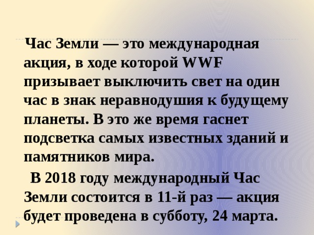  Час Земли — это международная акция, в ходе которой WWF призывает выключить свет на один час в знак неравнодушия к будущему планеты. В это же время гаснет подсветка самых известных зданий и памятников мира.  В 2018 году международный Час Земли состоится в 11-й раз — акция будет проведена в субботу, 24 марта. 