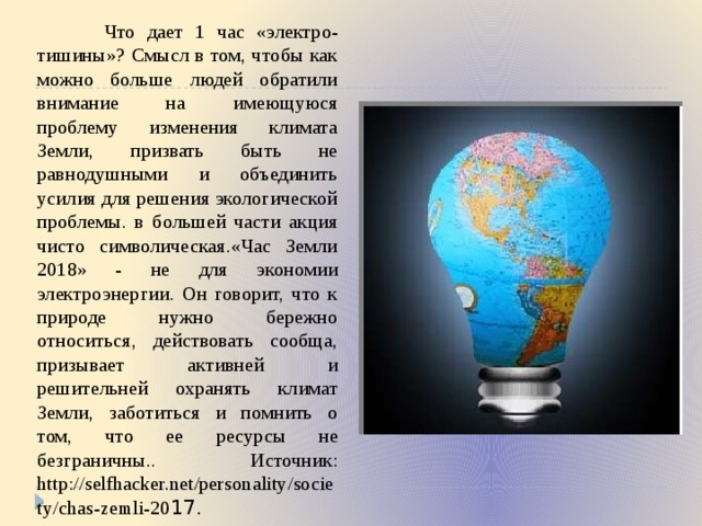  Что дает 1 час «электро-тишины»? Смысл в том, чтобы как можно больше людей обратили внимание на имеющуюся проблему изменения климата Земли, призвать быть не равнодушными и объединить усилия для решения экологической проблемы. в большей части акция чисто символическая.«Час Земли 2018» - не для экономии электроэнергии. Он говорит, что к природе нужно бережно относиться, действовать сообща, призывает активней и решительней охранять климат Земли, заботиться и помнить о том, что ее ресурсы не безграничны.. Источник: http://selfhacker.net/personality/society/chas-zemli-20 17. 