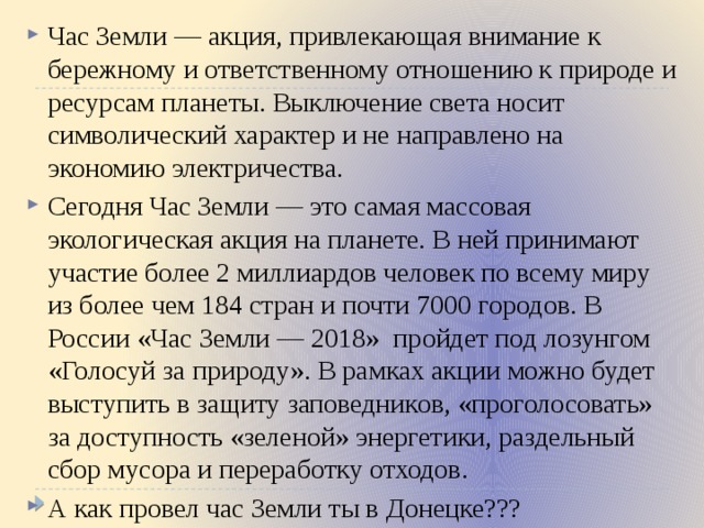 Час Земли — акция, привлекающая внимание к бережному и ответственному отношению к природе и ресурсам планеты. Выключение света носит символический характер и не направлено на экономию электричества. Сегодня Час Земли — это самая массовая экологическая акция на планете. В ней принимают участие более 2 миллиардов человек по всему миру из более чем 184 стран и почти 7000 городов. В России «Час Земли — 2018» пройдет под лозунгом «Голосуй за природу». В рамках акции можно будет выступить в защиту заповедников, «проголосовать» за доступность «зеленой» энергетики, раздельный сбор мусора и переработку отходов. А как провел час Земли ты в Донецке??? 