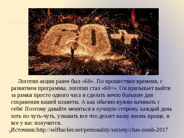  Логотип акции ранее был «60». По прошествии времени, с развитием программы, логотип стал «60+». Он призывает выйти за рамки просто одного часа и сделать нечто большее для сохранения нашей планеты. А как обычно нужно начинать с себя! Поэтому давайте меняться в лучшую сторону, каждый день хоть по чуть-чуть, узнавать все что делает нашу жизнь проще, и все у нас получится.. Источник:http://selfhacker.net/personality/society/chas-zemli-2017 