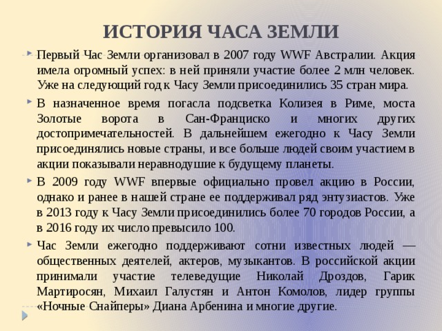 ИСТОРИЯ ЧАСА ЗЕМЛИ Первый Час Земли организовал в 2007 году WWF Австралии. Акция имела огромный успех: в ней приняли участие более 2 млн человек. Уже на следующий год к Часу Земли присоединились 35 стран мира. В назначенное время погасла подсветка Колизея в Риме, моста Золотые ворота в Сан-Франциско и многих других достопримечательностей. В дальнейшем ежегодно к Часу Земли присоединялись новые страны, и все больше людей своим участием в акции показывали неравнодушие к будущему планеты. В 2009 году WWF впервые официально провел акцию в России, однако и ранее в нашей стране ее поддерживал ряд энтузиастов. Уже в 2013 году к Часу Земли присоединились более 70 городов России, а в 2016 году их число превысило 100. Час Земли ежегодно поддерживают сотни известных людей — общественных деятелей, актеров, музыкантов. В российской акции принимали участие телеведущие Николай Дроздов, Гарик Мартиросян, Михаил Галустян и Антон Комолов, лидер группы «Ночные Снайперы» Диана Арбенина и многие другие. 