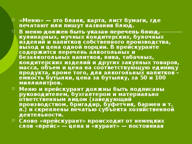 «Меню» — это бланк, карта, лист бумаги, где печатают или пишут названия блюд. В меню должен быть указан перечень блюд, кулинарных, мучных кондитерских, булочных изделий и напитков собственного производства, выход и цена одной порции. В прейскуранте содержится перечень алкогольных и безалкогольных напитков, пива, табачных, кондитерских изделий и других закупных товаров, масса, объем и цена на соответствующую единицу продукта, кроме того, для алкогольных напитков – емкость бутылки, цена за бутылку, за 50 и 100 миллилитров. Меню и прейскурант должны быть подписаны руководителем, бухгалтером и материально ответственным лицом (заведующий производством, бригадир, буфетчик, бармен и т. п.) и скреплены печатью субъекта хозяйственной деятельности. Слово «прейскурант» происходит от немецких слов «прейс» — цена и «курант» — постоянная 