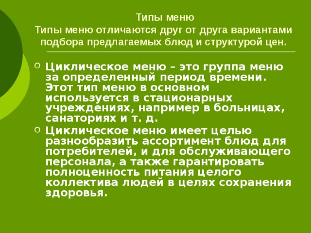 Типы меню  Типы меню отличаются друг от друга вариантами подбора предлагаемых блюд и структурой цен. Циклическое меню – это группа меню за определенный период времени. Этот тип меню в основном используется в стационарных учреждениях, например в больницах, санаториях и т. д. Циклическое меню имеет целью разнообразить ассортимент блюд для потребителей, и для обслуживающего персонала, а также гарантировать полноценность питания целого коллектива людей в целях сохранения здоровья. 