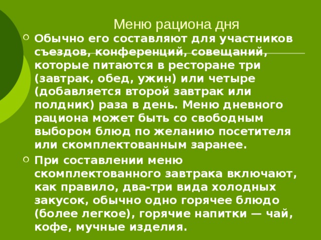 Меню рациона дня   Обычно его составляют для участников съездов, конференций, совещаний, которые питаются в ресторане три (завтрак, обед, ужин) или четыре (добавляется второй завтрак или полдник) раза в день. Меню дневного рациона может быть со свободным выбором блюд по желанию посетителя или скомплектованным заранее. При составлении меню скомплектованного завтрака включают, как правило, два-три вида холодных закусок, обычно одно горячее блюдо (более легкое), горячие напитки — чай, кофе, мучные изделия. 