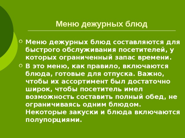 Меню дежурных блюд Меню дежурных блюд составляются для быстрого обслуживания посетителей, у которых ограниченный запас времени. В это меню, как правило, включаются блюда, готовые для отпуска. Важно, чтобы их ассортимент был достаточно широк, чтобы посетитель имел возможность составить полный обед, не ограничиваясь одним блюдом. Некоторые закуски и блюда включаются полупорциями. 