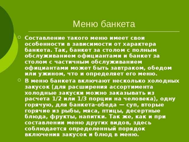 Меню банкета  Составление такого меню имеет свои особенности в зависимости от характера банкета. Так, банкет за столом с полным обслуживанием официантами и банкет за столом с частичным обслуживанием официантами может быть завтраком, обедом или ужином, что и определяет его меню. В меню банкета включают несколько холодных закусок (для расширения ассортимента холодные закуски можно заказывать из расчета 1/2 или 1/3 порции на человека), одну горячую, для банкета-обеда — суп, вторые горячие из рыбы, мяса, птицы, десертные блюда, фрукты, напитки. Так же, как и при составлении меню других видов, здесь соблюдается определенный порядок включения закусок и блюд в меню. 