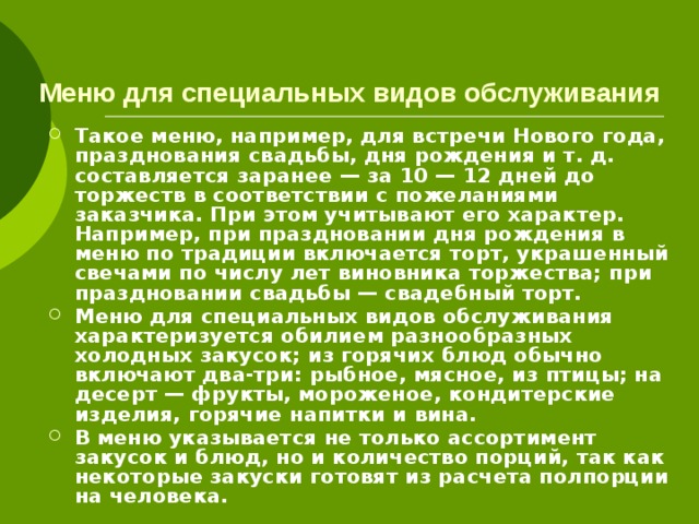   Меню для специальных видов обслуживания Такое меню, например, для встречи Нового года, празднования свадьбы, дня рождения и т. д. составляется заранее — за 10 — 12 дней до торжеств в соответствии с пожеланиями заказчика. При этом учитывают его характер. Например, при праздновании дня рождения в меню по традиции включается торт, украшенный свечами по числу лет виновника торжества; при праздновании свадьбы — свадебный торт. Меню для специальных видов обслуживания характеризуется обилием разнообразных холодных закусок; из горячих блюд обычно включают два-три: рыбное, мясное, из птицы; на десерт — фрукты, мороженое, кондитерские изделия, горячие напитки и вина. В меню указывается не только ассортимент закусок и блюд, но и количество порций, так как некоторые закуски готовят из расчета полпорции на человека. 