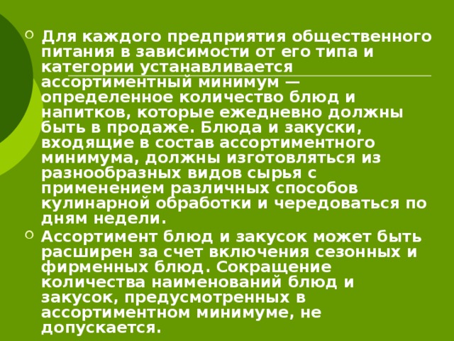 Для каждого предприятия общественного питания в зависимости от его типа и категории устанавливается ассортиментный минимум — определенное количество блюд и напитков, которые ежедневно должны быть в продаже. Блюда и закуски, входящие в состав ассортиментного минимума, должны изготовляться из разнообразных видов сырья с применением различных способов кулинарной обработки и чередоваться по дням недели. Ассортимент блюд и закусок может быть расширен за счет включения сезонных и фирменных блюд. Сокращение количества наименований блюд и закусок, предусмотренных в ассортиментном минимуме, не допускается. 