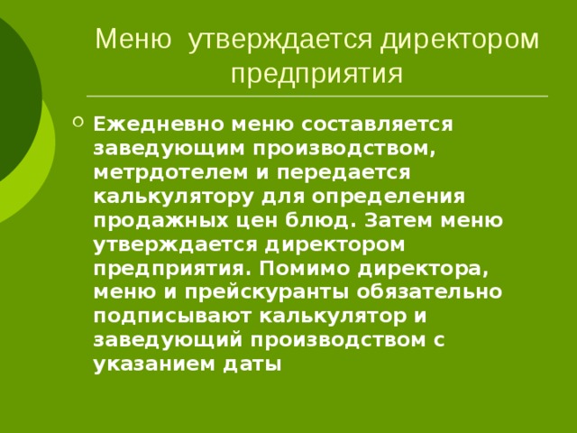 Меню утверждается директором предприятия Ежедневно меню составляется заведующим производством, метрдотелем и передается калькулятору для определения продажных цен блюд. Затем меню утверждается директором предприятия. Помимо директора, меню и прейскуранты обязательно подписывают калькулятор и заведующий производством с указанием даты 