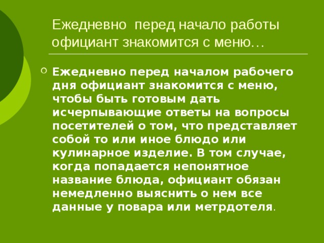 Ежедневно перед начало работы официант знакомится с меню… Ежедневно перед началом рабочего дня официант знакомится с меню, чтобы быть готовым дать исчерпывающие ответы на вопросы посетителей о том, что представляет собой то или иное блюдо или кулинарное изделие. В том случае, когда попадается непонятное название блюда, официант обязан немедленно выяснить о нем все данные у повара или метрдотеля . 