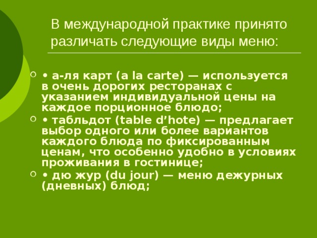 В международной практике принято различать следующие виды меню: • а-ля карт (a la carte) — используется в очень дорогих ресторанах с указанием индивидуальной цены на каждое порционное блюдо; • табльдот (table d’hote) — предлагает выбор одного или более вариантов каждого блюда по фиксированным ценам, что особенно удобно в условиях проживания в гостинице; • дю жур (du jour) — меню дежурных (дневных) блюд; 