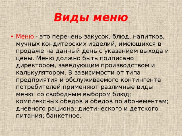 Виды меню Меню - это перечень закусок, блюд, напитков, мучных кондитерских изделий, имеющихся в продаже на данный день с указанием выхода и цены. Меню должно быть подписано директором, заведующим производством и калькулятором. В зависимости от типа предприятия и обслуживаемого контингента потребителей применяют различные виды меню: со свободным выбором блюд; комплексных обедов и обедов по абонементам; дневного рациона; диетического и детского питания; банкетное. 