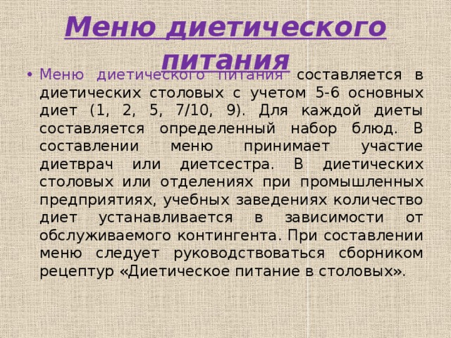 Меню диетического питания Меню диетического питания составляется в диетических столовых с учетом 5-6 основных диет (1, 2, 5, 7/10, 9). Для каждой диеты составляется определенный набор блюд. В составлении меню принимает участие диетврач или диетсестра. В диетических столовых или отделениях при промышленных предприятиях, учебных заведениях количество диет устанавливается в зависимости от обслуживаемого контингента. При составлении меню следует руководствоваться сборником рецептур «Диетическое питание в столовых». 