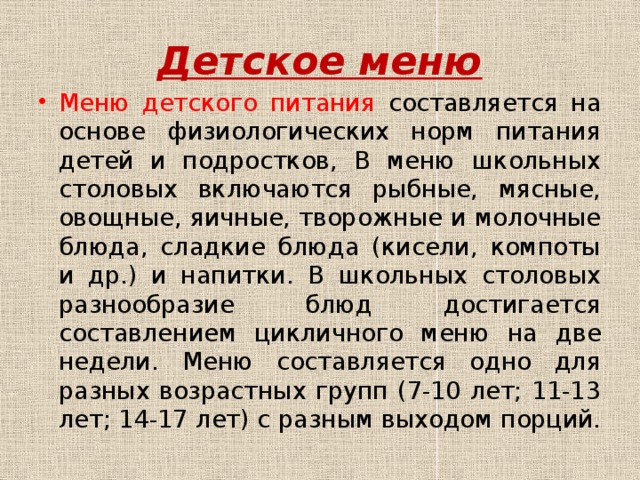 Детское меню Меню детского питания составляется на основе физиологических норм питания детей и подростков, В меню школьных столовых включаются рыбные, мясные, овощные, яичные, творожные и молочные блюда, сладкие блюда (кисели, компоты и др.) и напитки. В школьных столовых разнообразие блюд достигается составлением цикличного меню на две недели. Меню составляется одно для разных возрастных групп (7-10 лет; 11-13 лет; 14-17 лет) с разным выходом порций. 