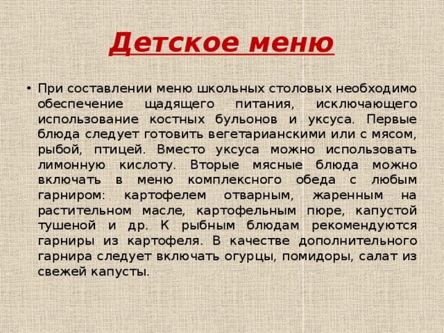 Детское меню При составлении меню школьных столовых необходимо обеспечение щадящего питания, исключающего использование костных бульонов и уксуса. Первые блюда следует готовить вегетарианскими или с мясом, рыбой, птицей. Вместо уксуса можно использовать лимонную кислоту. Вторые мясные блюда можно включать в меню комплексного обеда с любым гарниром: картофелем отварным, жаренным на растительном масле, картофельным пюре, капустой тушеной и др. К рыбным блюдам рекомендуются гарниры из картофеля. В качестве дополнительного гарнира следует включать огурцы, помидоры, салат из свежей капусты. 