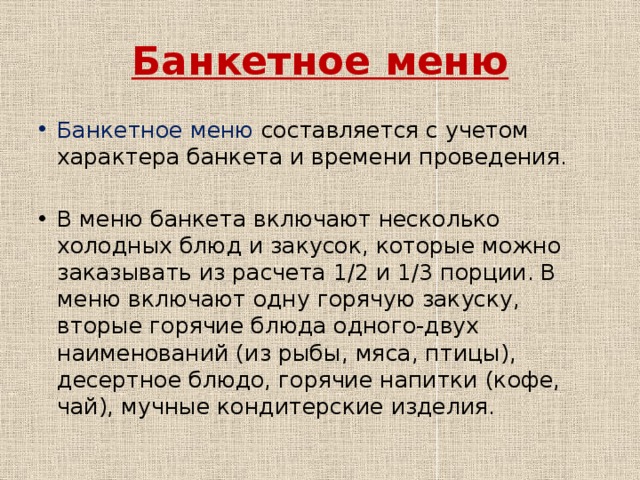 Банкетное меню Банкетное меню составляется с учетом характера банкета и времени проведения. В меню банкета включают несколько холодных блюд и закусок, которые можно заказывать из расчета 1/2 и 1/3 порции. В меню включают одну горячую закуску, вторые горячие блюда одного-двух наименований (из рыбы, мяса, птицы), десертное блюдо, горячие напитки (кофе, чай), мучные кондитерские изделия. 