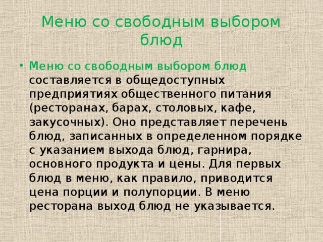 Меню со свободным выбором блюд Меню со свободным выбором блюд составляется в общедоступных предприятиях общественного питания (ресторанах, барах, столовых, кафе, закусочных). Оно представляет перечень блюд, записанных в определенном порядке с указанием выхода блюд, гарнира, основного продукта и цены. Для первых блюд в меню, как правило, приводится цена порции и полупорции. В меню ресторана выход блюд не указывается. 