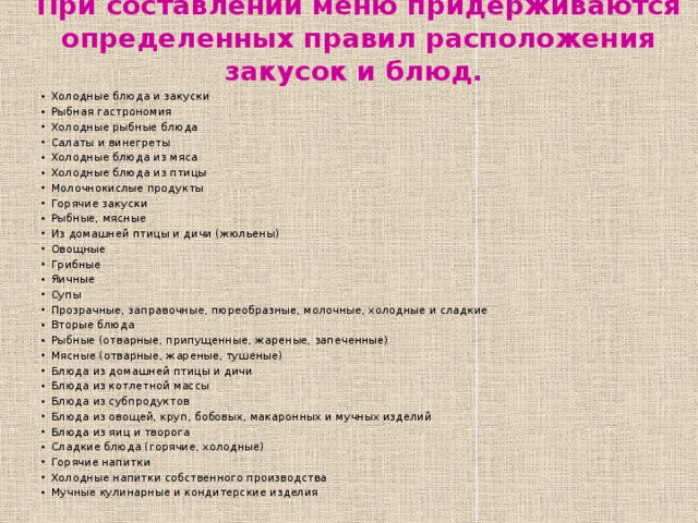 При составлении меню придерживаются определенных правил расположения закусок и блюд.   Холодные блюда и закуски Рыбная гастрономия Холодные рыбные блюда Салаты и винегреты Холодные блюда из мяса Холодные блюда из птицы Молочнокислые продукты Горячие закуски Рыбные, мясные Из домашней птицы и дичи (жюльены) Овощные Грибные Яичные Супы Прозрачные, заправочные, пюреобразные, молочные, холодные и сладкие Вторые блюда Рыбные (отварные, припущенные, жареные, запеченные) Мясные (отварные, жареные, тушеные) Блюда из домашней птицы и дичи Блюда из котлетной массы Блюда из субпродуктов Блюда из овощей, круп, бобовых, макаронных и мучных изделий Блюда из яиц и творога Сладкие блюда (горячие, холодные) Горячие напитки Холодные напитки собственного производства Мучные кулинарные и кондитерские изделия 