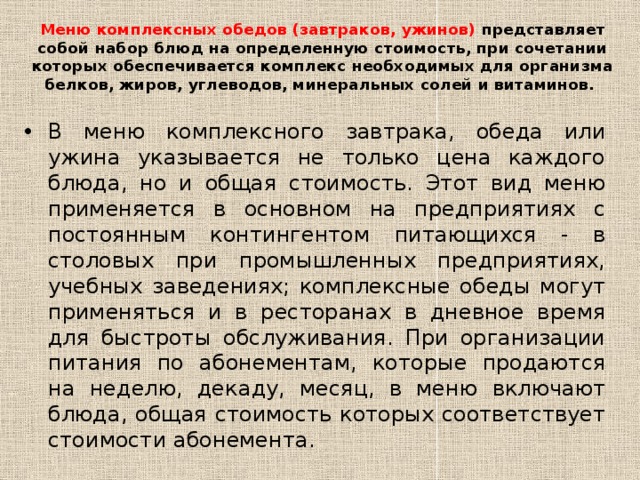 Меню комплексных обедов (завтраков, ужинов) представляет собой набор блюд на определенную стоимость, при сочетании которых обеспечивается комплекс необходимых для организма белков, жиров, углеводов, минеральных солей и витаминов.   В меню комплексного завтрака, обеда или ужина указывается не только цена каждого блюда, но и общая стоимость. Этот вид меню применяется в основном на предприятиях с постоянным контингентом питающихся - в столовых при промышленных предприятиях, учебных заведениях; комплексные обеды могут применяться и в ресторанах в дневное время для быстроты обслуживания. При организации питания по абонементам, которые продаются на неделю, декаду, месяц, в меню включают блюда, общая стоимость которых соответствует стоимости абонемента. 