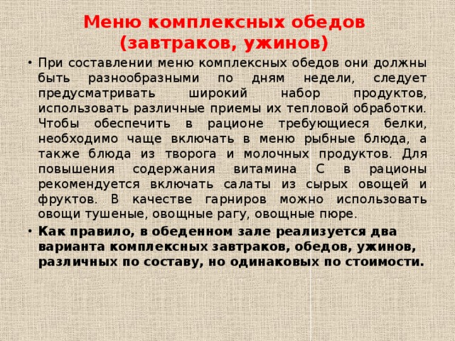 Меню комплексных обедов (завтраков, ужинов) При составлении меню комплексных обедов они должны быть разнообразными по дням недели, следует предусматривать широкий набор продуктов, использовать различные приемы их тепловой обработки. Чтобы обеспечить в рационе требующиеся белки, необходимо чаще включать в меню рыбные блюда, а также блюда из творога и молочных продуктов. Для повышения содержания витамина С в рационы рекомендуется включать салаты из сырых овощей и фруктов. В качестве гарниров можно использовать овощи тушеные, овощные рагу, овощные пюре. Как правило, в обеденном зале реализуется два варианта комплексных завтраков, обедов, ужинов, различных по составу, но одинаковых по стоимости. 