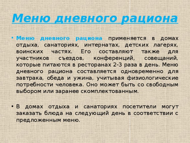 Меню дневного рациона Меню дневного рациона применяется в домах отдыха, санаториях, интернатах, детских лагерях, воинских частях. Его составляют также для участников съездов, конференций, совещаний, которые питаются в ресторанах 2-3 раза в день. Меню дневного рациона составляется одновременно для завтрака, обеда и ужина, учитывая физиологические потребности человека. Оно может быть со свободным выбором или заранее скомплектованным. В домах отдыха и санаториях посетители могут заказать блюда на следующий день в соответствии с предложенным меню. 