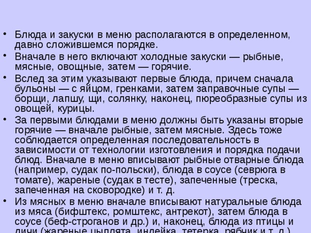 Блюда и закуски в меню располагаются в определенном, давно сложившемся порядке. Вначале в него включают холодные закуски — рыбные, мясные, овощные, затем — горячие. Вслед за этим указывают первые блюда, причем сначала бульоны — с яйцом, гренками, затем заправочные супы — борщи, лапшу, щи, солянку, наконец, пюреобразные супы из овощей, курицы. За первыми блюдами в меню должны быть указаны вторые горячие — вначале рыбные, затем мясные. Здесь тоже соблюдается определенная последовательность в зависимости от технологии изготовления и порядка подачи блюд. Вначале в меню вписывают рыбные отварные блюда (например, судак по-польски), блюда в соусе (севрюга в томате), жареные (судак в тесте), запеченные (треска, запеченная на сковородке) и т. д. Из мясных в меню вначале вписывают натуральные блюда из мяса (бифштекс, ромштекс, антрекот), затем блюда в соусе (беф-строганов и др.) и, наконец, блюда из птицы и дичи (жареные цыплята, индейка, тетерка, рябчик и т. д.). 