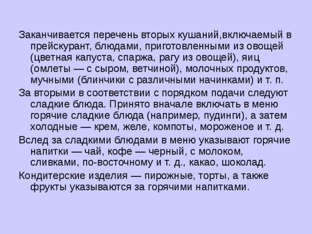 Заканчивается перечень вторых кушаний,включаемый в прейскурант, блюдами, приготовленными из овощей (цветная капуста, спаржа, рагу из овощей), яиц (омлеты — с сыром, ветчиной), молочных продуктов, мучными (блинчики с различными начинками) и т. п. За вторыми в соответствии с порядком подачи следуют сладкие блюда. Принято вначале включать в меню горячие сладкие блюда (например, пудинги), а затем холодные — крем, желе, компоты, мороженое и т. д. Вслед за сладкими блюдами в меню указывают горячие напитки — чай, кофе — черный, с молоком, сливками, по-восточному и т. д., какао, шоколад. Кондитерские изделия — пирожные, торты, а также фрукты указываются за горячими напитками. 