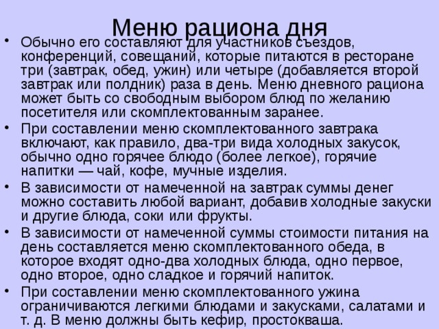 Меню рациона дня   Обычно его составляют для участников съездов, конференций, совещаний, которые питаются в ресторане три (завтрак, обед, ужин) или четыре (добавляется второй завтрак или полдник) раза в день. Меню дневного рациона может быть со свободным выбором блюд по желанию посетителя или скомплектованным заранее. При составлении меню скомплектованного завтрака включают, как правило, два-три вида холодных закусок, обычно одно горячее блюдо (более легкое), горячие напитки — чай, кофе, мучные изделия. В зависимости от намеченной на завтрак суммы денег можно составить любой вариант, добавив холодные закуски и другие блюда, соки или фрукты. В зависимости от намеченной суммы стоимости питания на день составляется меню скомплектованного обеда, в которое входят одно-два холодных блюда, одно первое, одно второе, одно сладкое и горячий напиток. При составлении меню скомплектованного ужина ограничиваются легкими блюдами и закусками, салатами и т. д. В меню должны быть кефир, простокваша. 