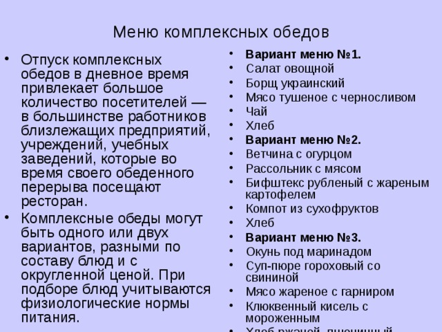  Меню комплексных обедов Вариант меню №1. Салат овощной Борщ украинский Мясо тушеное с черносливом Чай Хлеб Вариант меню №2. Ветчина с огурцом Рассольник с мясом Бифштекс рубленый с жареным картофелем Компот из сухофруктов Хлеб Вариант меню №3. Окунь под маринадом Суп-пюре гороховый со свининой Мясо жареное с гарниром Клюквенный кисель с мороженным Хлеб ржаной, пшеничный Отпуск комплексных обедов в дневное время привлекает большое количество посетителей — в большинстве работников близлежащих предприятий, учреждений, учебных заведений, которые во время своего обеденного перерыва посещают ресторан. Комплексные обеды могут быть одного или двух вариантов, разными по составу блюд и с округленной ценой. При подборе блюд учитываются физиологические нормы питания. 