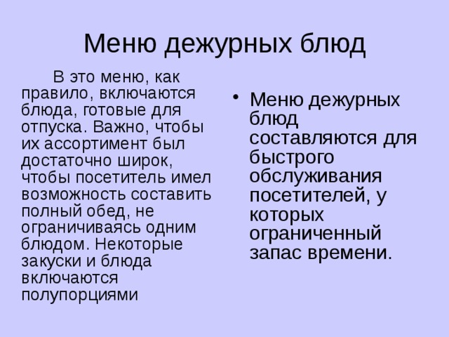 Меню дежурных блюд  В это меню, как правило, включаются блюда, готовые для отпуска. Важно, чтобы их ассортимент был достаточно широк, чтобы посетитель имел возможность составить полный обед, не ограничиваясь одним блюдом. Некоторые закуски и блюда включаются полупорциями  Меню дежурных блюд составляются для быстрого обслуживания посетителей, у которых ограниченный запас времени. 