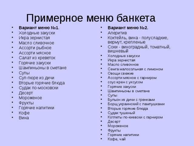 Примерное меню банкета Вариант меню №1 . Холодные закуски Икра зернистая Масло сливочное Ассорти рыбное Ассорти мясное Салат из креветок Горячие закуски Шампиньоны в сметане Супы Суп-пюре из дичи Вторые горячие блюда Судак по-московски Десерт Мороженое Фрукты Горячие напитики Кофе Вина Вариант меню №2. Аперитив Коктейль, вина - полусладкие, вермут, крепленые Соки - виноградный, томатный, вишневый Холодные закуски Икра зернистая Масло сливочное Семга малосольная с лимоном Овощи свежие Ассорти мясное с гарниром соус-хрен с уксусом Горячие закуски Шампиньоны в сметане Супы Бульон из дичи с гренками Борщ украинский с пампушками Вторые горячие блюда Судак тушеный Котлеты по-киевски с гарниром Десерт Мороженое Фрукты Горячие напитики Кофе, чай 