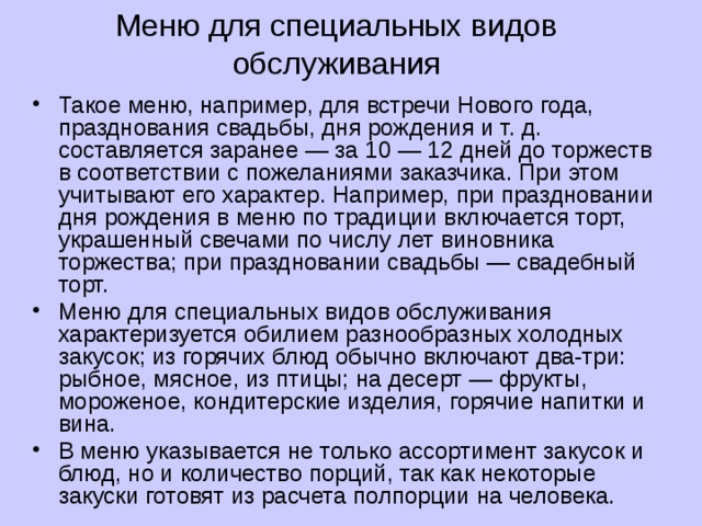 Меню для специальных видов обслуживания Такое меню, например, для встречи Нового года, празднования свадьбы, дня рождения и т. д. составляется заранее — за 10 — 12 дней до торжеств в соответствии с пожеланиями заказчика. При этом учитывают его характер. Например, при праздновании дня рождения в меню по традиции включается торт, украшенный свечами по числу лет виновника торжества; при праздновании свадьбы — свадебный торт. Меню для специальных видов обслуживания характеризуется обилием разнообразных холодных закусок; из горячих блюд обычно включают два-три: рыбное, мясное, из птицы; на десерт — фрукты, мороженое, кондитерские изделия, горячие напитки и вина. В меню указывается не только ассортимент закусок и блюд, но и количество порций, так как некоторые закуски готовят из расчета полпорции на человека. 