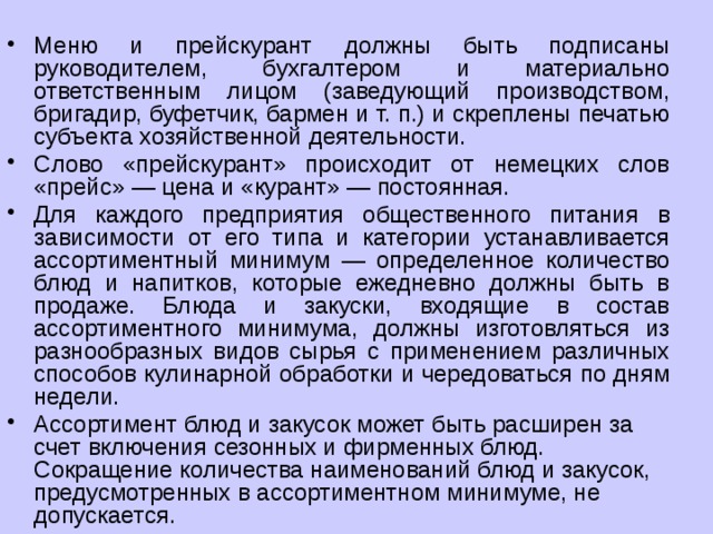 Меню и прейскурант должны быть подписаны руководителем, бухгалтером и материально ответственным лицом (заведующий производством, бригадир, буфетчик, бармен и т. п.) и скреплены печатью субъекта хозяйственной деятельности. Слово «прейскурант» происходит от немецких слов «прейс» — цена и «курант» — постоянная. Для каждого предприятия общественного питания в зависимости от его типа и категории устанавливается ассортиментный минимум — определенное количество блюд и напитков, которые ежедневно должны быть в продаже. Блюда и закуски, входящие в состав ассортиментного минимума, должны изготовляться из разнообразных видов сырья с применением различных способов кулинарной обработки и чередоваться по дням недели. Ассортимент блюд и закусок может быть расширен за счет включения сезонных и фирменных блюд. Сокращение количества наименований блюд и закусок, предусмотренных в ассортиментном минимуме, не допускается. 