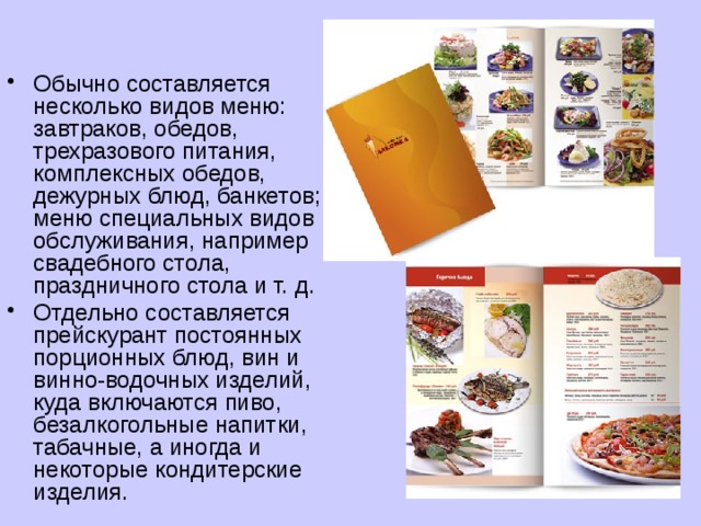 Обычно составляется несколько видов меню: завтраков, обедов, трехразового питания, комплексных обедов, дежурных блюд, банкетов; меню специальных видов обслуживания, например свадебного стола, праздничного стола и т. д. Отдельно составляется прейскурант постоянных порционных блюд, вин и винно-водочных изделий, куда включаются пиво, безалкогольные напитки, табачные, а иногда и некоторые кондитерские изделия. 