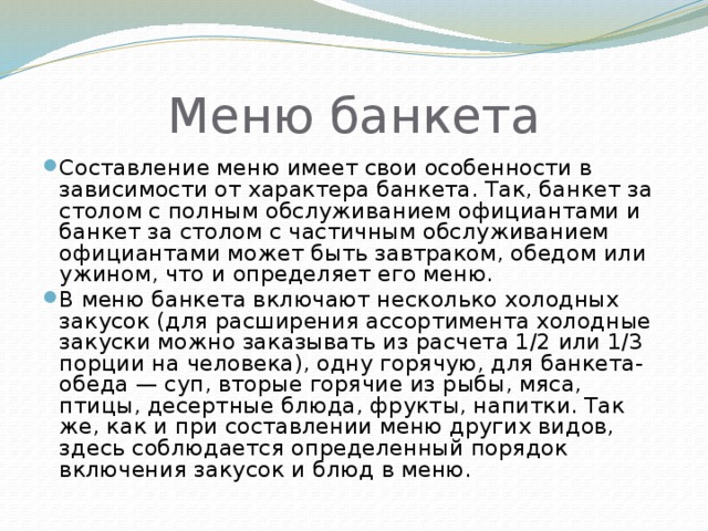 Меню банкета Составление меню имеет свои особенности в зависимости от характера банкета. Так, банкет за столом с полным обслуживанием официантами и банкет за столом с частичным обслуживанием официантами может быть завтраком, обедом или ужином, что и определяет его меню. В меню банкета включают несколько холодных закусок (для расширения ассортимента холодные закуски можно заказывать из расчета 1/2 или 1/3 порции на человека), одну горячую, для банкета-обеда — суп, вторые горячие из рыбы, мяса, птицы, десертные блюда, фрукты, напитки. Так же, как и при составлении меню других видов, здесь соблюдается определенный порядок включения закусок и блюд в меню. 