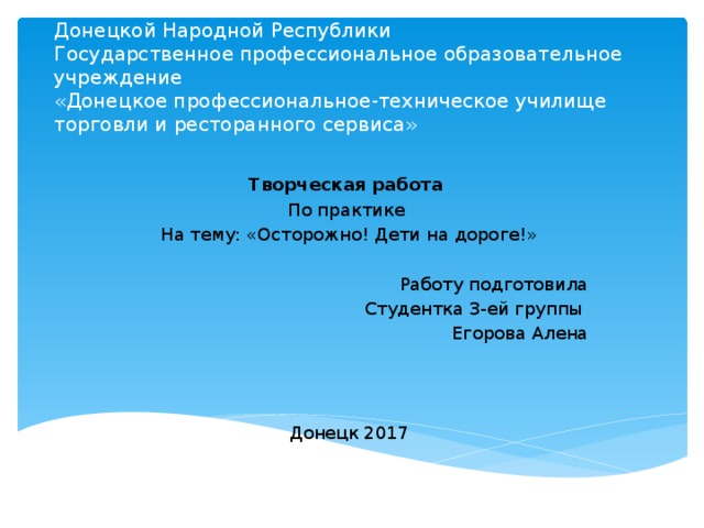 Министерство образования и науки  Донецкой Народной Республики  Государственное профессиональное образовательное учреждение  «Донецкое профессиональное-техническое училище торговли и ресторанного сервиса» Творческая работа По практике На тему: «Осторожно! Дети на дороге!» Работу подготовила Студентка 3-ей группы Егорова Алена Донецк 2017 