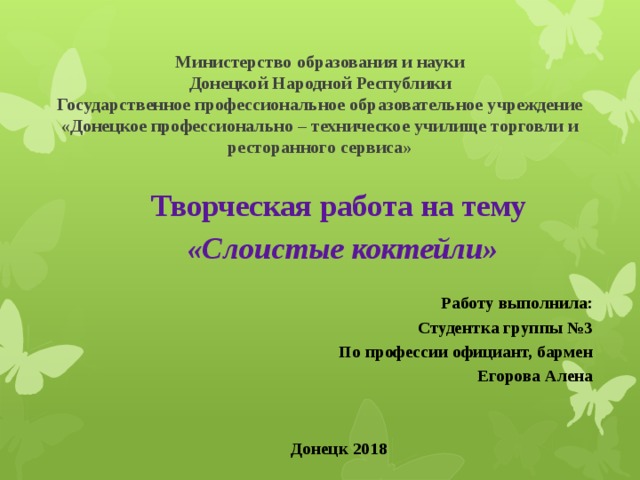 Министерство образования и науки  Донецкой Народной Республики  Государственное профессиональное образовательное учреждение  «Донецкое профессионально – техническое училище торговли и  ресторанного сервиса»    Творческая работа на тему  «Слоистые коктейли»   Работу выполнила: Студентка группы №3 По профессии официант, бармен Егорова Алена Донецк 2018 