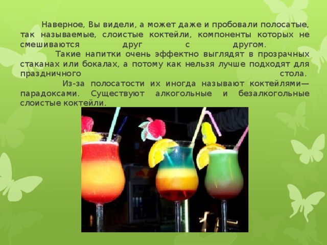  Наверное, Вы видели, а может даже и пробовали полосатые, так называемые, слоистые коктейли, компоненты которых не смешиваются друг с другом.  Такие напитки очень эффектно выглядят в прозрачных стаканах или бокалах, а потому как нельзя лучше подходят для праздничного стола.   Из-за полосатости их иногда называют коктейлями—парадоксами. Существуют алкогольные и безалкогольные слоистые коктейли. 