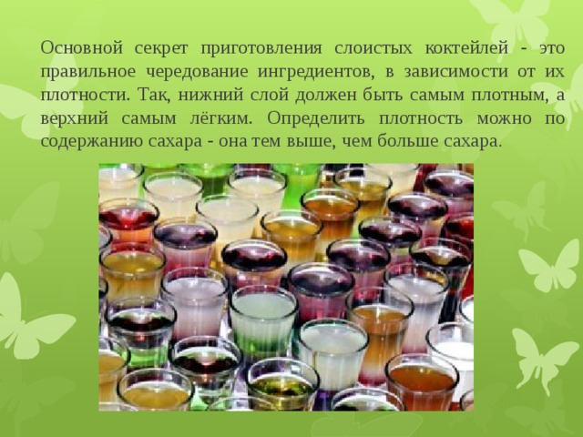 Основной секрет приготовления слоистых коктейлей - это правильное чередование ингредиентов, в зависимости от их плотности. Так, нижний слой должен быть самым плотным, а верхний самым лёгким. Определить плотность можно по содержанию сахара - она тем выше, чем больше сахара . 