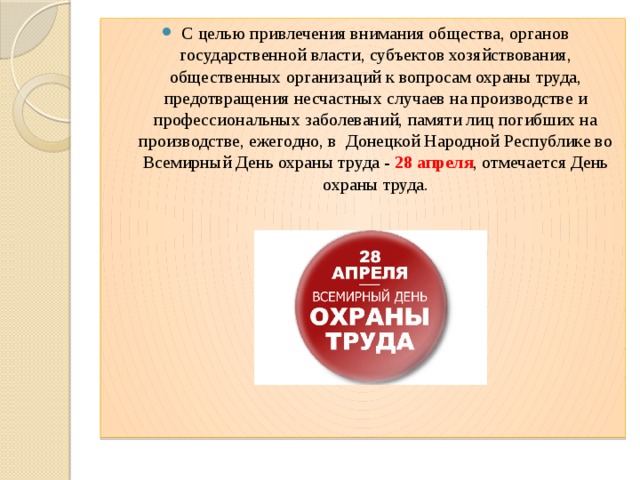 С целью привлечения внимания общества, органов государственной власти, субъектов хозяйствования, общественных организаций к вопросам охраны труда, предотвращения несчастных случаев на производстве и профессиональных заболеваний, памяти лиц погибших на производстве, ежегодно, в Донецкой Народной Республике во Всемирный День охраны труда - 28 апреля , отмечается День охраны труда. 