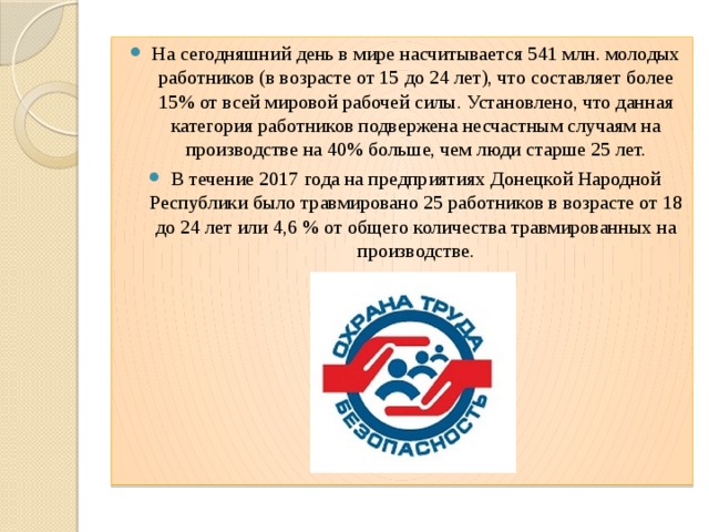 На сегодняшний день в мире насчитывается 541 млн. молодых работников (в возрасте от 15 до 24 лет), что составляет более 15% от всей мировой рабочей силы. Установлено, что данная категория работников подвержена несчастным случаям на производстве на 40% больше, чем люди старше 25 лет. В течение 2017 года на предприятиях Донецкой Народной Республики было травмировано 25 работников в возрасте от 18 до 24 лет или 4,6 % от общего количества травмированных на производстве. 